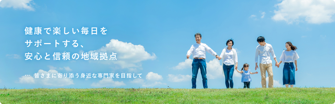 健康で楽しい毎日をサポートする安心と信頼の地域拠点 みなさまの笑顔に寄り添う身近な専門家をめざして