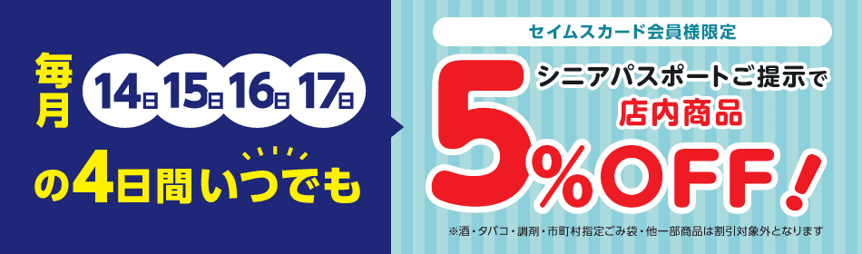 毎月14日15日16日17日の4日間いつでも セイムスカードご提示で店内商品5％OFF！　※酒・タバコ・調剤・市町村指定ごみ袋・他一部商品は割引対象外となります